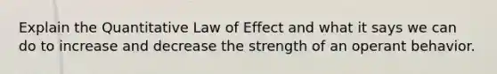 Explain the Quantitative Law of Effect and what it says we can do to increase and decrease the strength of an operant behavior.