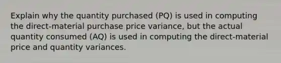 Explain why the quantity purchased (PQ) is used in computing the direct-material purchase price variance, but the actual quantity consumed (AQ) is used in computing the direct-material price and quantity variances.