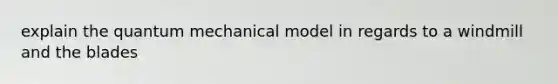 explain the quantum mechanical model in regards to a windmill and the blades