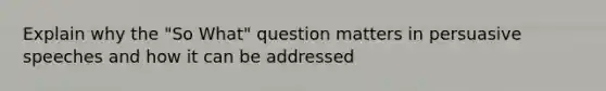 Explain why the "So What" question matters in persuasive speeches and how it can be addressed