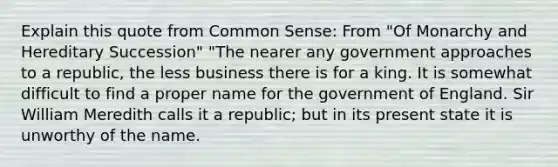 Explain this quote from Common Sense: From "Of Monarchy and Hereditary Succession" "The nearer any government approaches to a republic, the less business there is for a king. It is somewhat difficult to find a proper name for the government of England. Sir William Meredith calls it a republic; but in its present state it is unworthy of the name.