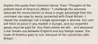 Explain this quote from Common Sense: From "Thoughts of the present state of American Affairs" "I challenge the warmest advocate for reconciliation to show a single advantage that this continent can reap by being connected with Great Britain. I repeat the challenge; not a single advantage is derived. Our corn will fetch its price in any market in Europe, and our imported goods must be paid for, buy them where we will... and whenever a war breaks out between England and any foreign power, the trade of America goes to ruin, because of her connection with Britain."