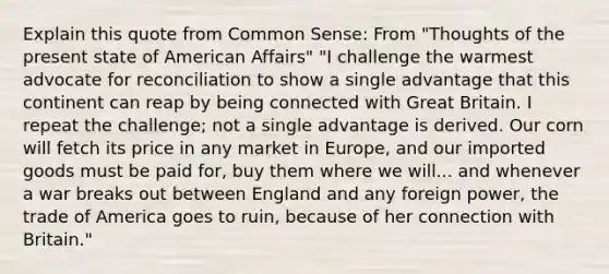 Explain this quote from Common Sense: From "Thoughts of the present state of American Affairs" "I challenge the warmest advocate for reconciliation to show a single advantage that this continent can reap by being connected with Great Britain. I repeat the challenge; not a single advantage is derived. Our corn will fetch its price in any market in Europe, and our imported goods must be paid for, buy them where we will... and whenever a war breaks out between England and any foreign power, the trade of America goes to ruin, because of her connection with Britain."