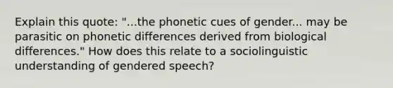 Explain this quote: "...the phonetic cues of gender... may be parasitic on phonetic differences derived from biological differences." How does this relate to a sociolinguistic understanding of gendered speech?