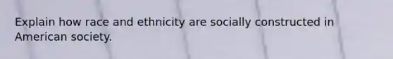 Explain how race and ethnicity are socially constructed in American society.