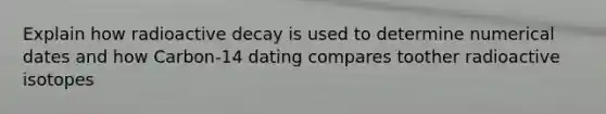 Explain how radioactive decay is used to determine numerical dates and how Carbon-14 dating compares toother radioactive isotopes