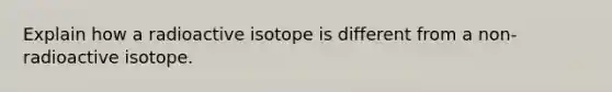 Explain how a radioactive isotope is different from a non-radioactive isotope.