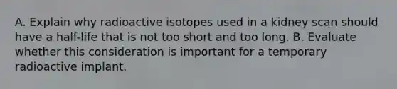 A. Explain why radioactive isotopes used in a kidney scan should have a half-life that is not too short and too long. B. Evaluate whether this consideration is important for a temporary radioactive implant.