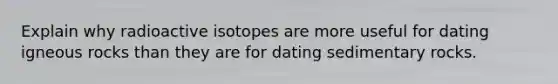 Explain why radioactive isotopes are more useful for dating igneous rocks than they are for dating sedimentary rocks.