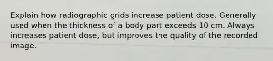 Explain how radiographic grids increase patient dose. Generally used when the thickness of a body part exceeds 10 cm. Always increases patient dose, but improves the quality of the recorded image.