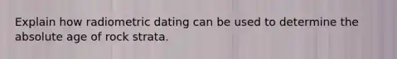 Explain how radiometric dating can be used to determine the absolute age of rock strata.