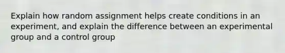 Explain how random assignment helps create conditions in an experiment, and explain the difference between an experimental group and a control group