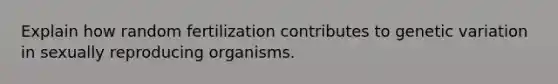 Explain how random fertilization contributes to genetic variation in sexually reproducing organisms.