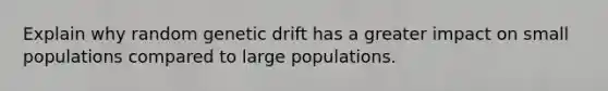 Explain why random genetic drift has a greater impact on small populations compared to large populations.