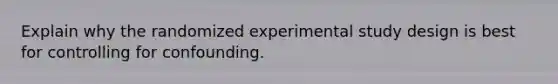 Explain why the randomized experimental study design is best for controlling for confounding.