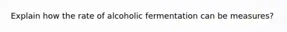 Explain how the rate of alcoholic fermentation can be measures?