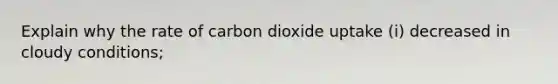 Explain why the rate of carbon dioxide uptake (i) decreased in cloudy conditions;