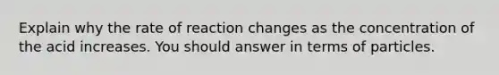 Explain why the rate of reaction changes as the concentration of the acid increases. You should answer in terms of particles.