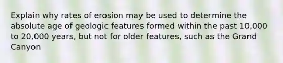 Explain why rates of erosion may be used to determine the <a href='https://www.questionai.com/knowledge/kNnXR6yMJW-absolute-age' class='anchor-knowledge'>absolute age</a> of geologic features formed within the past 10,000 to 20,000 years, but not for older features, such as the Grand Canyon