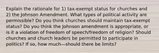 Explain the rationale for 1) tax-exempt status for churches and 2) the Johnson Amendment. What types of political activity are permissible? Do you think churches should maintain tax-exempt status? Do you think the Johnson amendment is appropriate, or is it a violation of freedom of speech/freedom of religion? Should churches and church leaders be permitted to participate in politics? If so, how much—should there be limits?