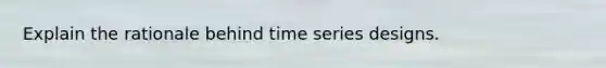 Explain the rationale behind time series designs.