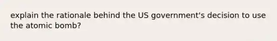 explain the rationale behind the US government's decision to use the atomic bomb?