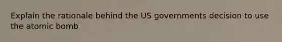 Explain the rationale behind the US governments decision to use the atomic bomb