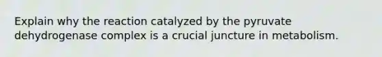 Explain why the reaction catalyzed by the pyruvate dehydrogenase complex is a crucial juncture in metabolism.