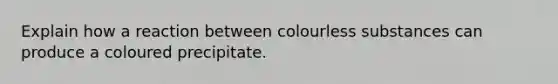 Explain how a reaction between colourless substances can produce a coloured precipitate.