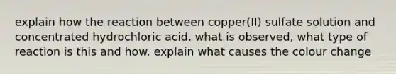 explain how the reaction between copper(II) sulfate solution and concentrated hydrochloric acid. what is observed, what type of reaction is this and how. explain what causes the colour change