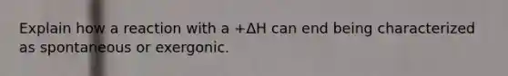 Explain how a reaction with a +ΔH can end being characterized as spontaneous or exergonic.