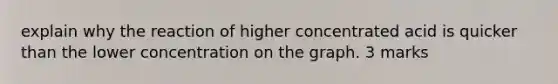 explain why the reaction of higher concentrated acid is quicker than the lower concentration on the graph. 3 marks