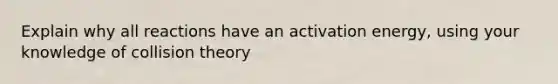 Explain why all reactions have an activation energy, using your knowledge of collision theory