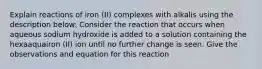 Explain reactions of iron (II) complexes with alkalis using the description below: Consider the reaction that occurs when aqueous sodium hydroxide is added to a solution containing the hexaaquairon (II) ion until no further change is seen. Give the observations and equation for this reaction