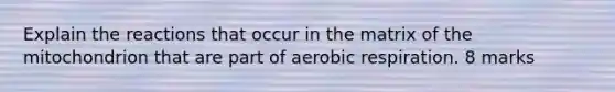 Explain the reactions that occur in the matrix of the mitochondrion that are part of aerobic respiration. 8 marks