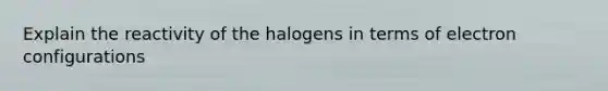 Explain the reactivity of the halogens in terms of electron configurations