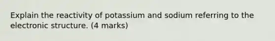 Explain the reactivity of potassium and sodium referring to the electronic structure. (4 marks)