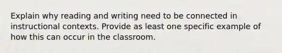 Explain why reading and writing need to be connected in instructional contexts. Provide as least one specific example of how this can occur in the classroom.