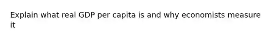 Explain what real GDP per capita is and why economists measure it