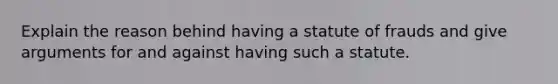 Explain the reason behind having a statute of frauds and give arguments for and against having such a statute.