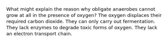 What might explain the reason why obligate anaerobes cannot grow at all in the presence of oxygen? The oxygen displaces their required carbon dioxide. They can only carry out fermentation. They lack enzymes to degrade toxic forms of oxygen. They lack an electron transport chain.