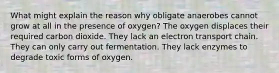 What might explain the reason why obligate anaerobes cannot grow at all in the presence of oxygen? The oxygen displaces their required carbon dioxide. They lack an electron transport chain. They can only carry out fermentation. They lack enzymes to degrade toxic forms of oxygen.