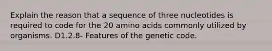 Explain the reason that a sequence of three nucleotides is required to code for the 20 amino acids commonly utilized by organisms. D1.2.8- Features of the genetic code.