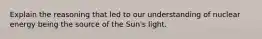 Explain the reasoning that led to our understanding of nuclear energy being the source of the Sun's light.