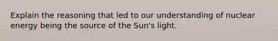 Explain the reasoning that led to our understanding of nuclear energy being the source of the Sun's light.