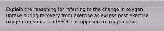 Explain the reasoning for referring to the change in oxygen uptake during recovery from exercise as excess post-exercise oxygen consumption (EPOC) as opposed to oxygen debt.