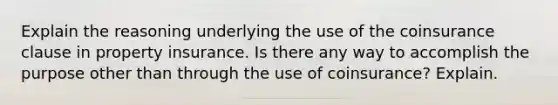 Explain the reasoning underlying the use of the coinsurance clause in property insurance. Is there any way to accomplish the purpose other than through the use of coinsurance? Explain.