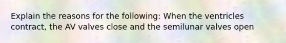 Explain the reasons for the following: When the ventricles contract, the AV valves close and the semilunar valves open
