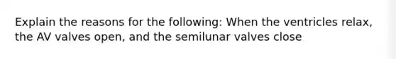 Explain the reasons for the following: When the ventricles relax, the AV valves open, and the semilunar valves close