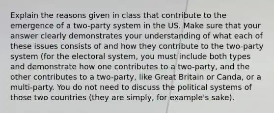 Explain the reasons given in class that contribute to the emergence of a two-party system in the US. Make sure that your answer clearly demonstrates your understanding of what each of these issues consists of and how they contribute to the two-party system (for the electoral system, you must include both types and demonstrate how one contributes to a two-party, and the other contributes to a two-party, like Great Britain or Canda, or a multi-party. You do not need to discuss the political systems of those two countries (they are simply, for example's sake).